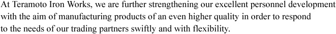 At Teramoto Iron Works, we are further strengthening our excellent personnel development with the aim of manufacturing products of an even higher quality in order to respond to the needs of our trading partners swiftly and with flexibility.